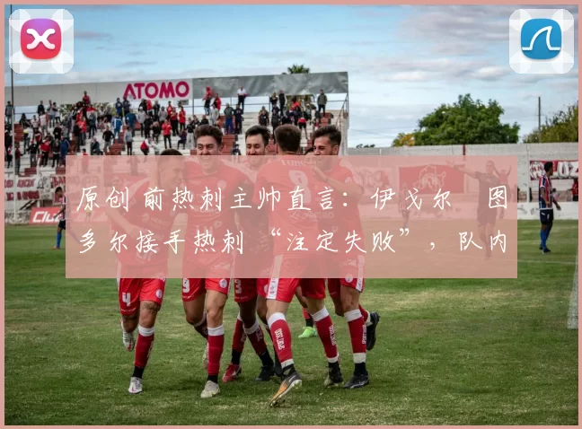 原创 前热刺主帅直言:伊戈尔・图多尔接手热刺 “注定失败”,队内氛围 “ toxic 至极”