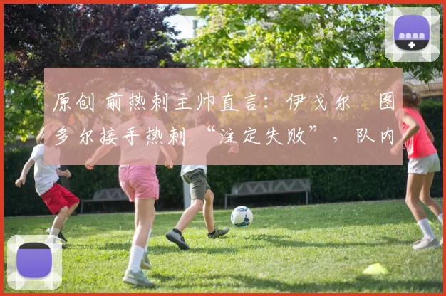 原创 前热刺主帅直言:伊戈尔・图多尔接手热刺 “注定失败”,队内氛围 “ toxic 至极”