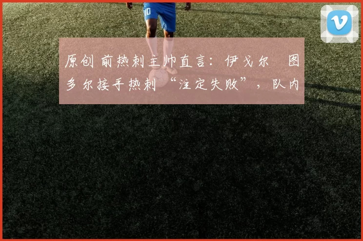 原创 前热刺主帅直言:伊戈尔・图多尔接手热刺 “注定失败”,队内氛围 “ toxic 至极”