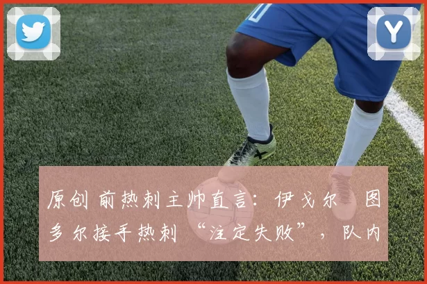 原创 前热刺主帅直言:伊戈尔・图多尔接手热刺 “注定失败”,队内氛围 “ toxic 至极”