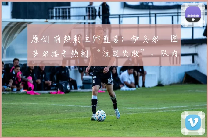 原创 前热刺主帅直言:伊戈尔・图多尔接手热刺 “注定失败”,队内氛围 “ toxic 至极”