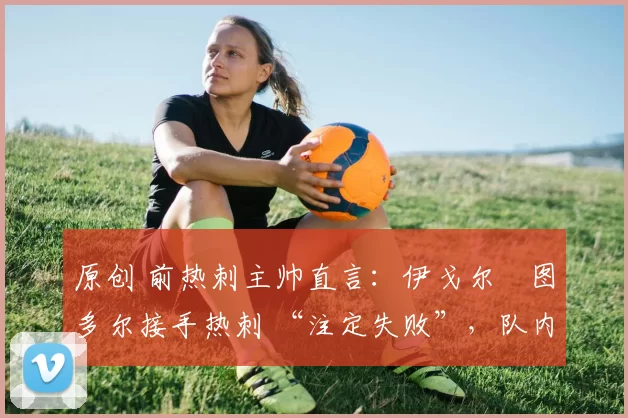 原创 前热刺主帅直言:伊戈尔・图多尔接手热刺 “注定失败”,队内氛围 “ toxic 至极”