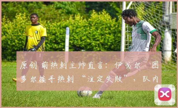原创 前热刺主帅直言:伊戈尔・图多尔接手热刺 “注定失败”,队内氛围 “ toxic 至极”