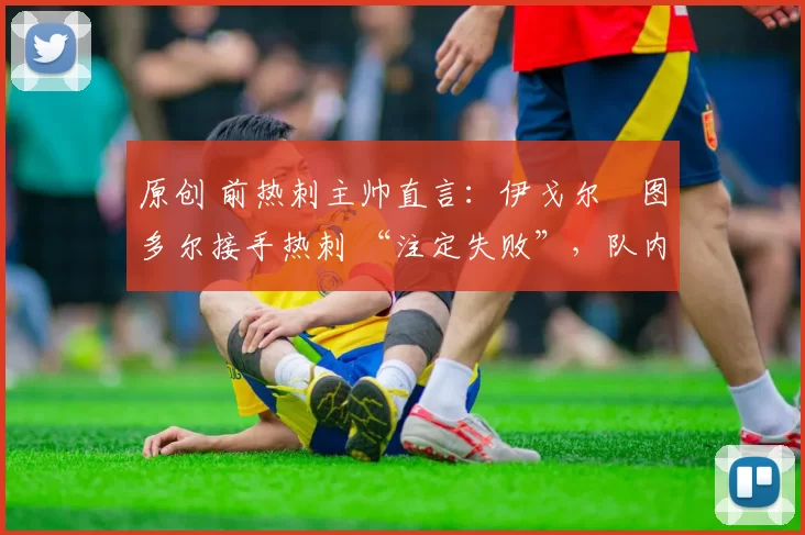 原创 前热刺主帅直言:伊戈尔・图多尔接手热刺 “注定失败”,队内氛围 “ toxic 至极”