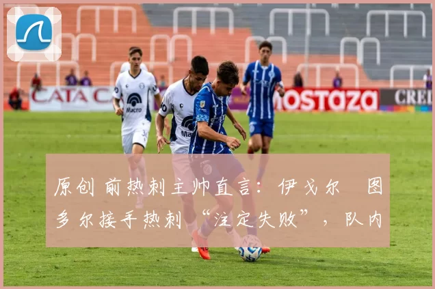 原创 前热刺主帅直言:伊戈尔・图多尔接手热刺 “注定失败”,队内氛围 “ toxic 至极”
