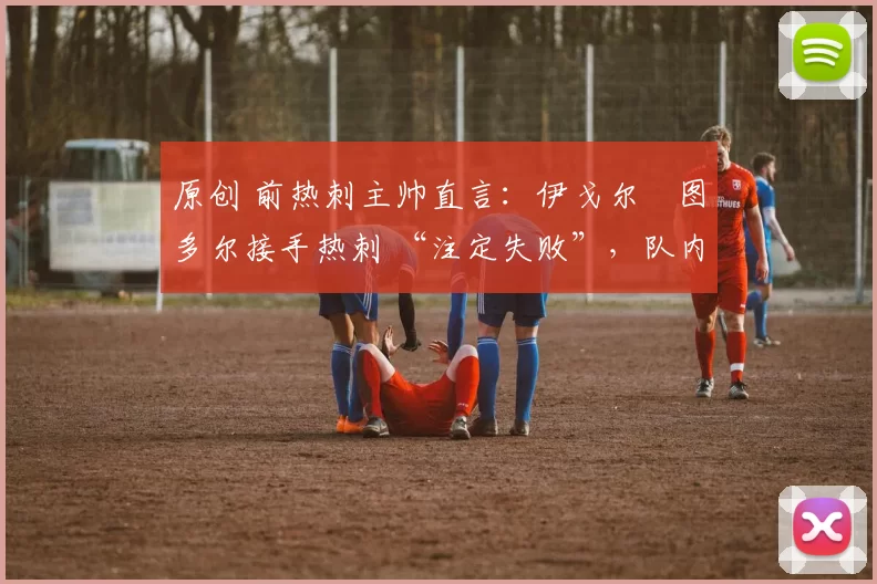 原创 前热刺主帅直言:伊戈尔・图多尔接手热刺 “注定失败”,队内氛围 “ toxic 至极”