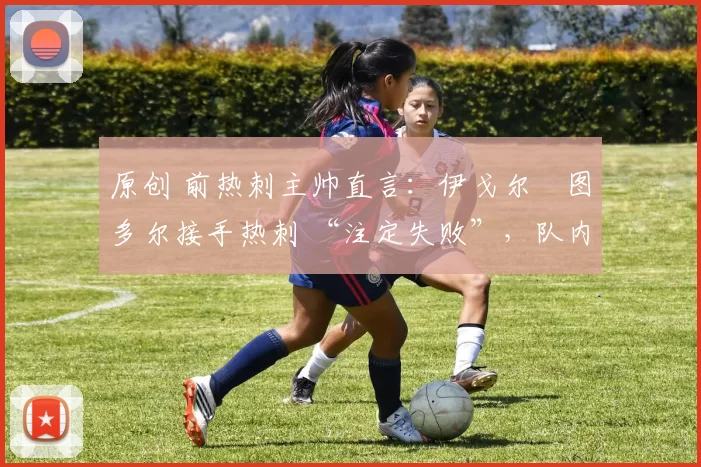 原创 前热刺主帅直言:伊戈尔・图多尔接手热刺 “注定失败”,队内氛围 “ toxic 至极”