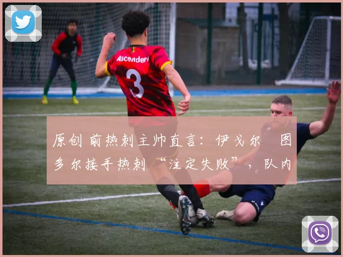 原创 前热刺主帅直言:伊戈尔・图多尔接手热刺 “注定失败”,队内氛围 “ toxic 至极”