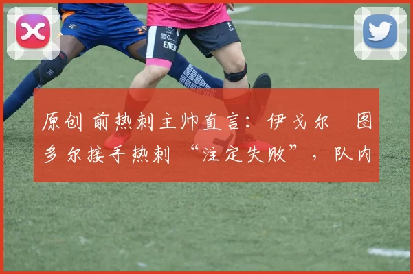 原创 前热刺主帅直言:伊戈尔・图多尔接手热刺 “注定失败”,队内氛围 “ toxic 至极”