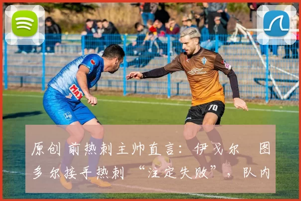 原创 前热刺主帅直言:伊戈尔・图多尔接手热刺 “注定失败”,队内氛围 “ toxic 至极”