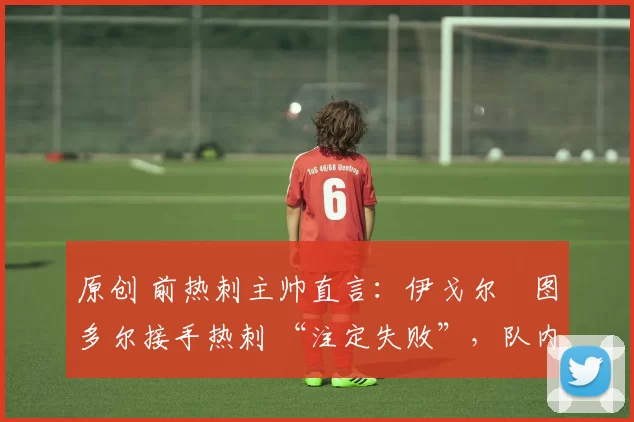 原创 前热刺主帅直言:伊戈尔・图多尔接手热刺 “注定失败”,队内氛围 “ toxic 至极”