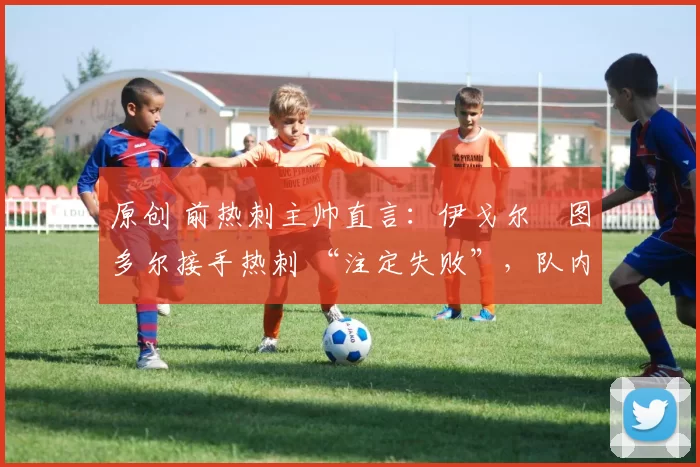 原创 前热刺主帅直言:伊戈尔・图多尔接手热刺 “注定失败”,队内氛围 “ toxic 至极”