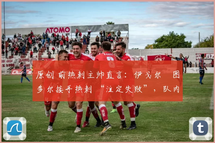 原创 前热刺主帅直言:伊戈尔・图多尔接手热刺 “注定失败”,队内氛围 “ toxic 至极”