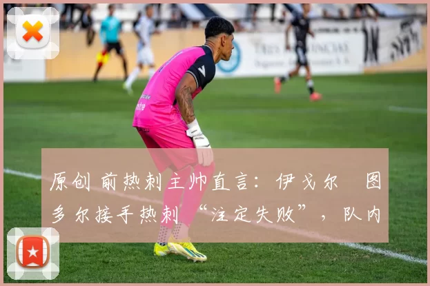 原创 前热刺主帅直言:伊戈尔・图多尔接手热刺 “注定失败”,队内氛围 “ toxic 至极”