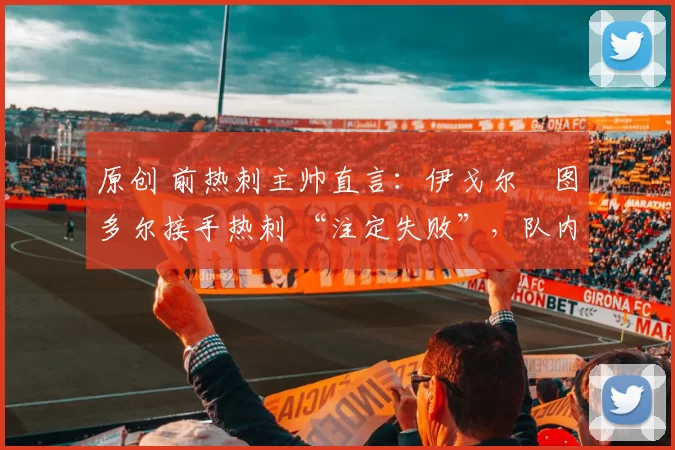 原创 前热刺主帅直言：伊戈尔・图多尔接手热刺 “注定失败”，队内氛围 “ toxic 至极”