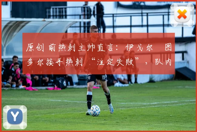 原创 前热刺主帅直言:伊戈尔・图多尔接手热刺 “注定失败”,队内氛围 “ toxic 至极”