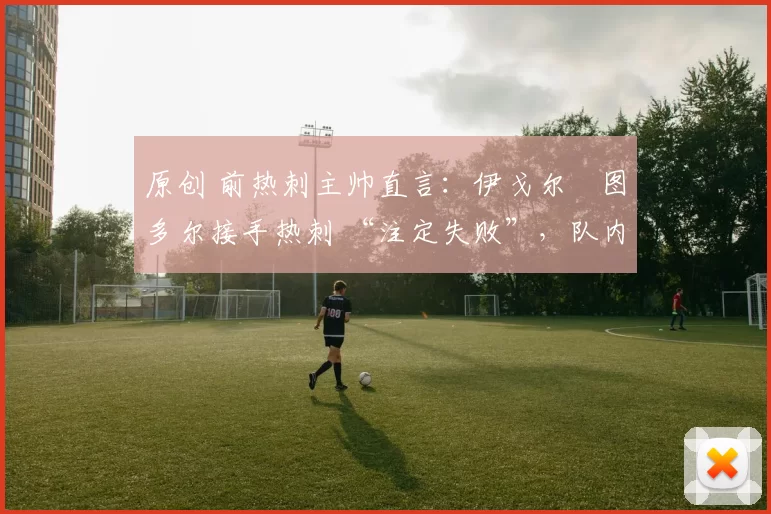 原创 前热刺主帅直言:伊戈尔・图多尔接手热刺 “注定失败”,队内氛围 “ toxic 至极”