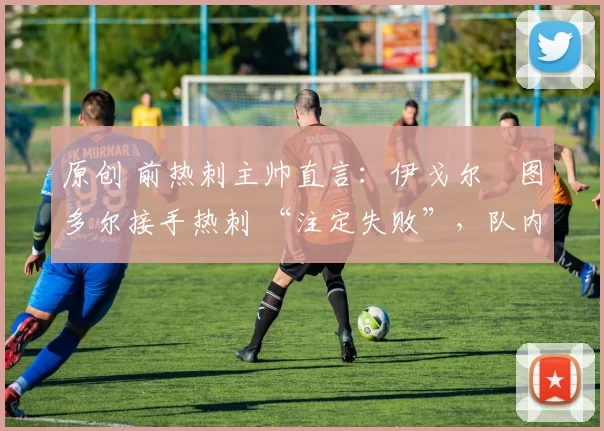 原创 前热刺主帅直言:伊戈尔・图多尔接手热刺 “注定失败”,队内氛围 “ toxic 至极”