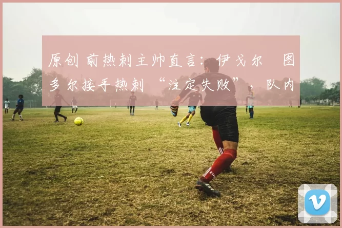 原创 前热刺主帅直言：伊戈尔・图多尔接手热刺 “注定失败”，队内氛围 “ toxic 至极”