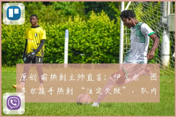 原创 前热刺主帅直言:伊戈尔・图多尔接手热刺 “注定失败”,队内氛围 “ toxic 至极”