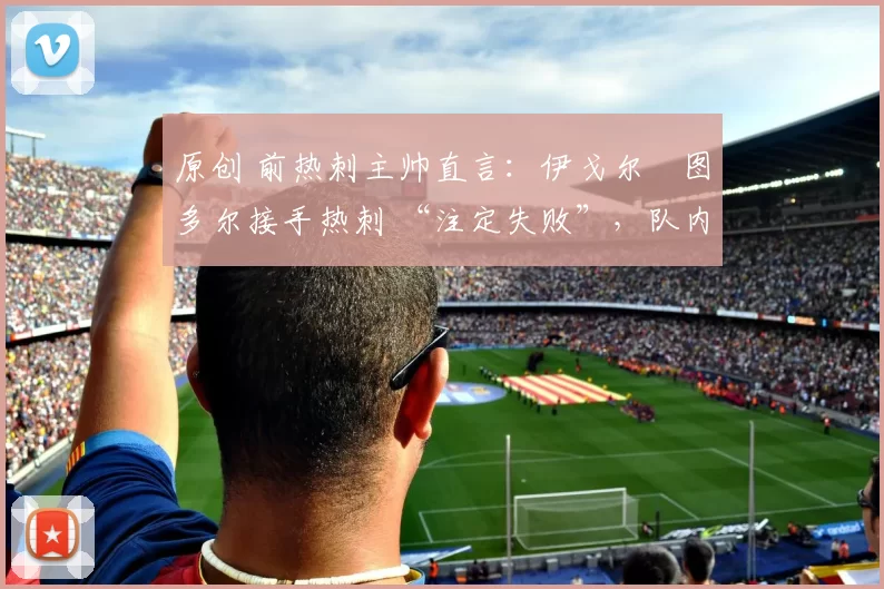 原创 前热刺主帅直言:伊戈尔・图多尔接手热刺 “注定失败”,队内氛围 “ toxic 至极”
