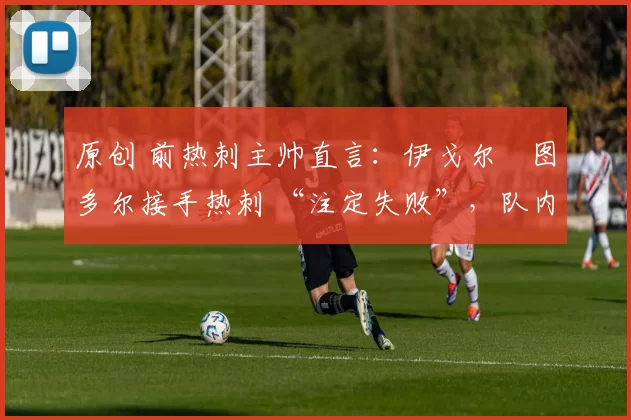 原创 前热刺主帅直言:伊戈尔・图多尔接手热刺 “注定失败”,队内氛围 “ toxic 至极”