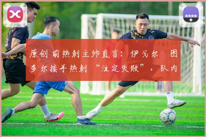 原创 前热刺主帅直言:伊戈尔・图多尔接手热刺 “注定失败”,队内氛围 “ toxic 至极”