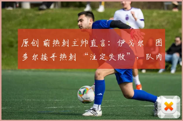 原创 前热刺主帅直言:伊戈尔・图多尔接手热刺 “注定失败”,队内氛围 “ toxic 至极”