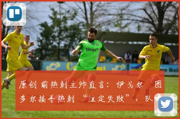 原创 前热刺主帅直言:伊戈尔・图多尔接手热刺 “注定失败”,队内氛围 “ toxic 至极”