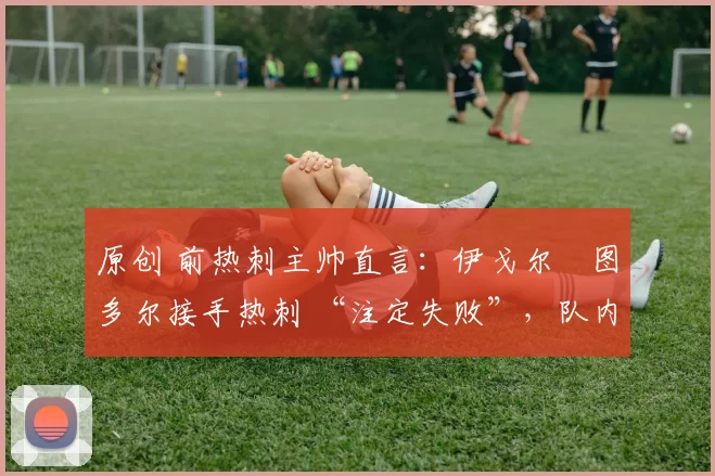 原创 前热刺主帅直言:伊戈尔・图多尔接手热刺 “注定失败”,队内氛围 “ toxic 至极”