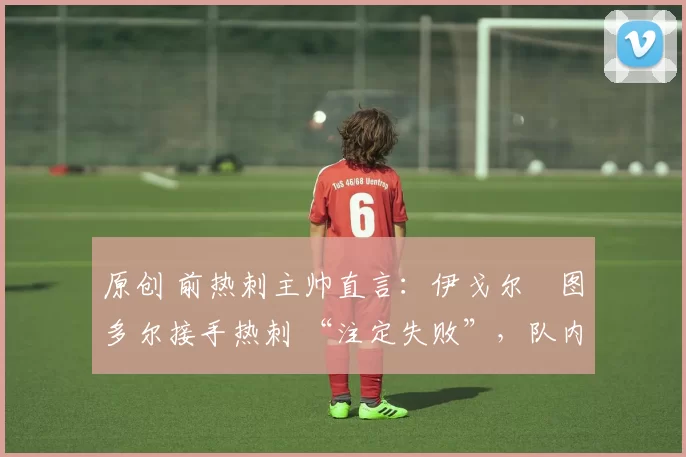 原创 前热刺主帅直言:伊戈尔・图多尔接手热刺 “注定失败”,队内氛围 “ toxic 至极”