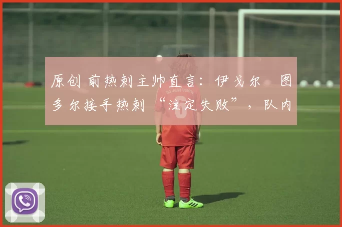 原创 前热刺主帅直言:伊戈尔・图多尔接手热刺 “注定失败”,队内氛围 “ toxic 至极”
