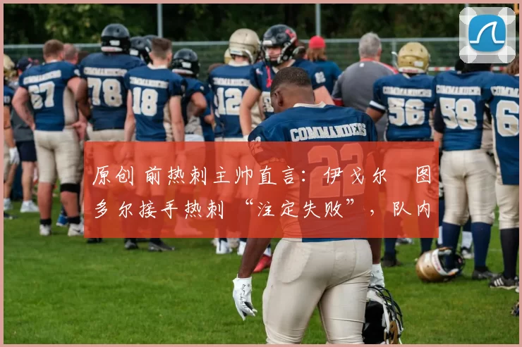 原创 前热刺主帅直言:伊戈尔・图多尔接手热刺 “注定失败”,队内氛围 “ toxic 至极”