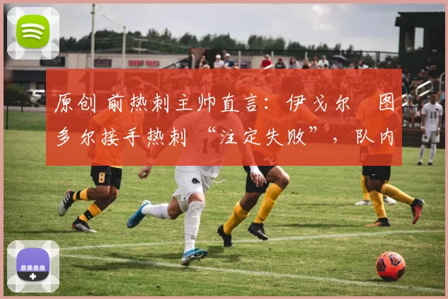 原创 前热刺主帅直言:伊戈尔・图多尔接手热刺 “注定失败”,队内氛围 “ toxic 至极”