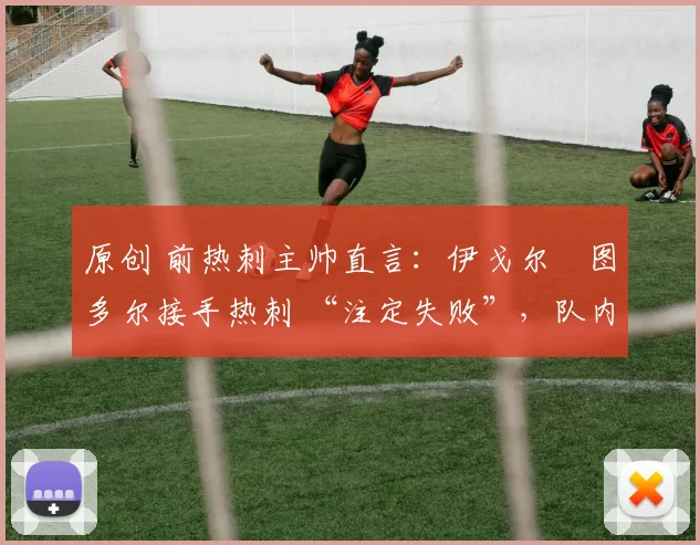 原创 前热刺主帅直言:伊戈尔・图多尔接手热刺 “注定失败”,队内氛围 “ toxic 至极”