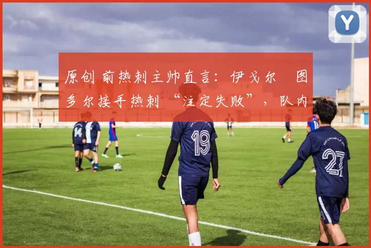 原创 前热刺主帅直言:伊戈尔・图多尔接手热刺 “注定失败”,队内氛围 “ toxic 至极”