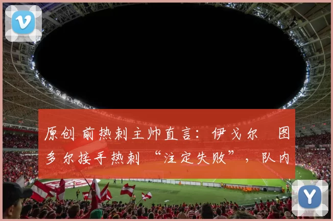 原创 前热刺主帅直言:伊戈尔・图多尔接手热刺 “注定失败”,队内氛围 “ toxic 至极”