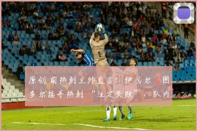 原创 前热刺主帅直言:伊戈尔・图多尔接手热刺 “注定失败”,队内氛围 “ toxic 至极”