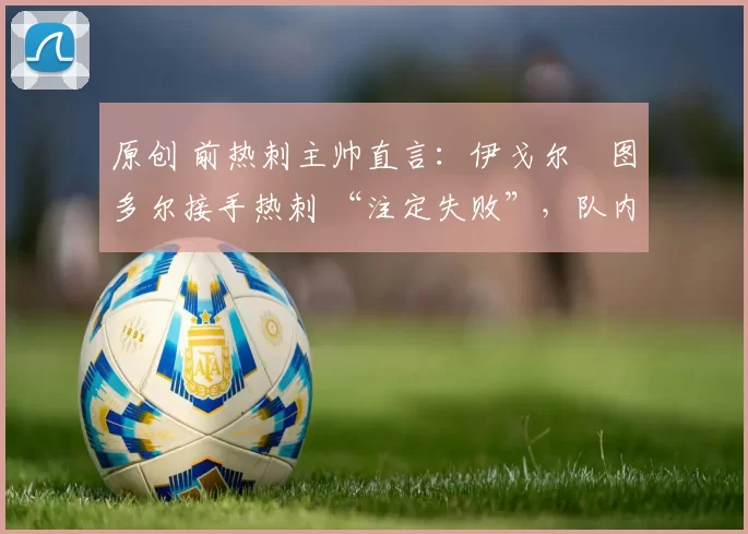 原创 前热刺主帅直言:伊戈尔・图多尔接手热刺 “注定失败”,队内氛围 “ toxic 至极”