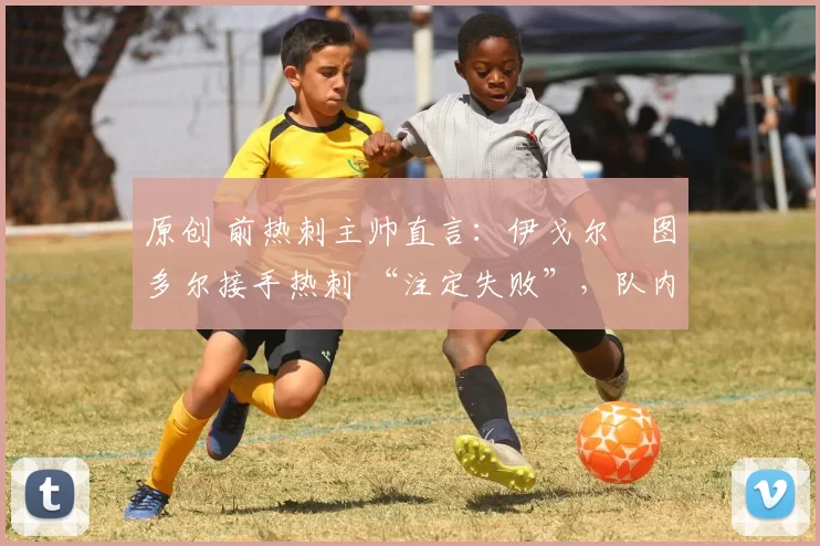 原创 前热刺主帅直言:伊戈尔・图多尔接手热刺 “注定失败”,队内氛围 “ toxic 至极”