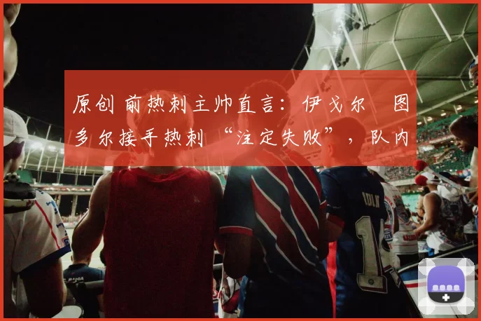 原创 前热刺主帅直言：伊戈尔・图多尔接手热刺 “注定失败”，队内氛围 “ toxic 至极”