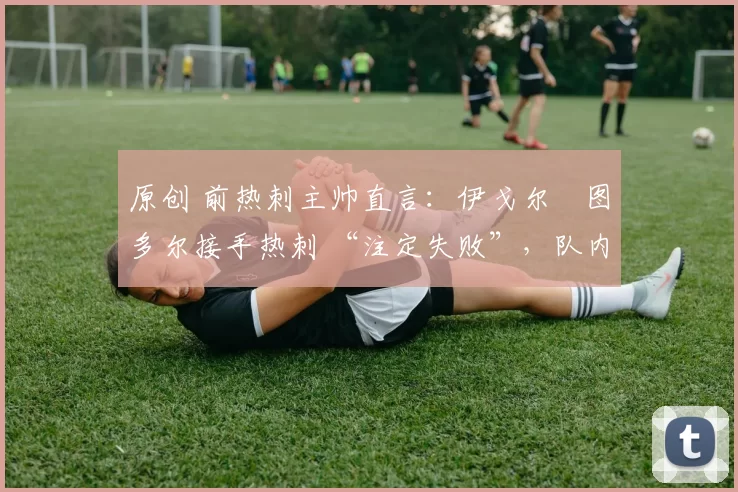 原创 前热刺主帅直言:伊戈尔・图多尔接手热刺 “注定失败”,队内氛围 “ toxic 至极”