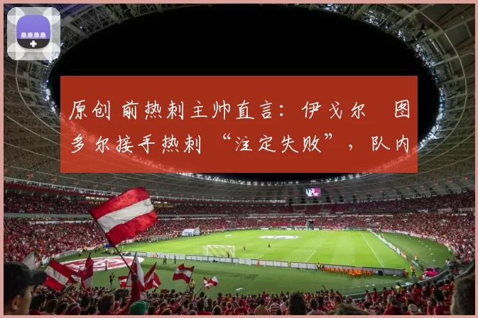 原创 前热刺主帅直言：伊戈尔・图多尔接手热刺 “注定失败”，队内氛围 “ toxic 至极”