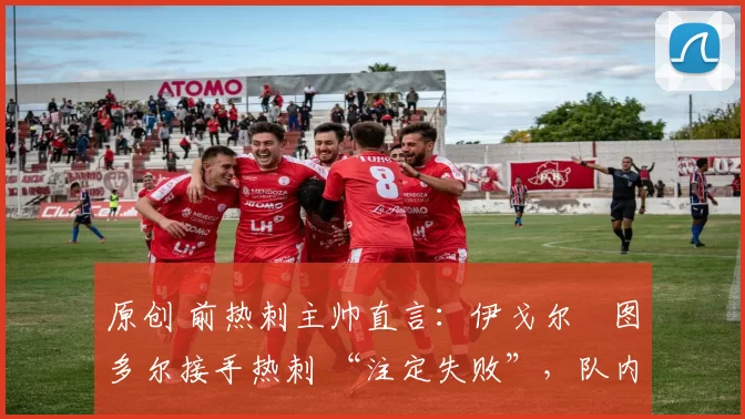 原创 前热刺主帅直言:伊戈尔・图多尔接手热刺 “注定失败”,队内氛围 “ toxic 至极”