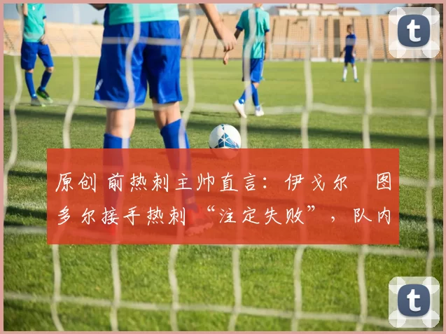 原创 前热刺主帅直言:伊戈尔・图多尔接手热刺 “注定失败”,队内氛围 “ toxic 至极”