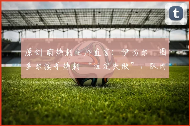 原创 前热刺主帅直言:伊戈尔・图多尔接手热刺 “注定失败”,队内氛围 “ toxic 至极”