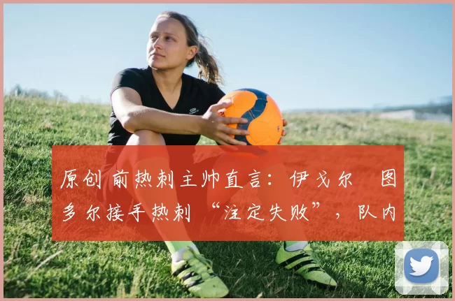 原创 前热刺主帅直言:伊戈尔・图多尔接手热刺 “注定失败”,队内氛围 “ toxic 至极”