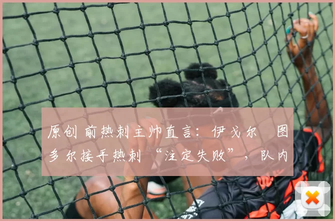 原创 前热刺主帅直言:伊戈尔・图多尔接手热刺 “注定失败”,队内氛围 “ toxic 至极”