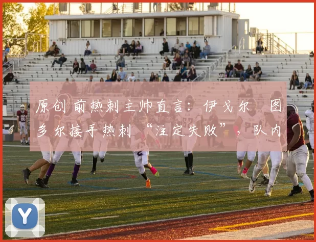 原创 前热刺主帅直言:伊戈尔・图多尔接手热刺 “注定失败”,队内氛围 “ toxic 至极”