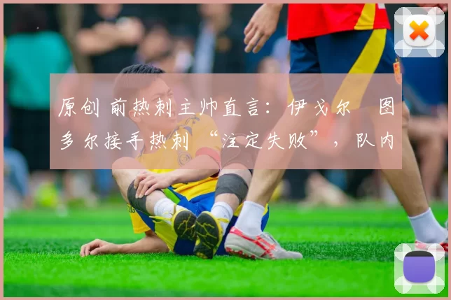 原创 前热刺主帅直言:伊戈尔・图多尔接手热刺 “注定失败”,队内氛围 “ toxic 至极”